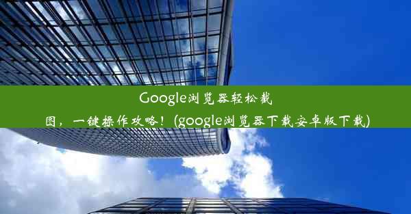 Google浏览器轻松截图，一键操作攻略！(google浏览器下载安卓版下载)