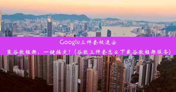 Google三件套极速安装谷歌框架，一键搞定！(谷歌三件套怎么下载谷歌框架服务)