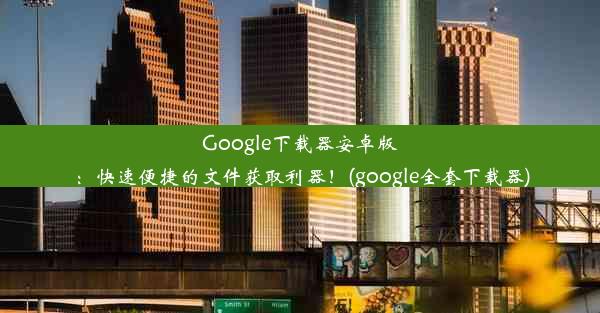 Google下载器安卓版：快速便捷的文件获取利器！(google全套下载器)