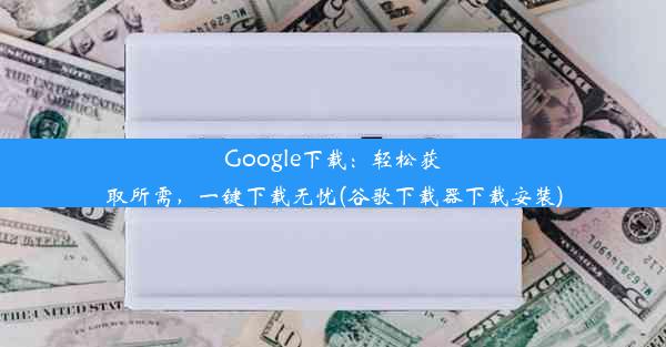 Google下载：轻松获取所需，一键下载无忧(谷歌下载器下载安装)