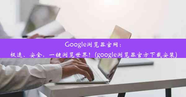 Google浏览器官网：极速、安全，一键浏览世界！(google浏览器官方下载安装)