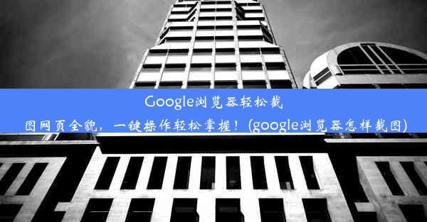 Google浏览器轻松截图网页全貌，一键操作轻松掌握！(google浏览器怎样截图)