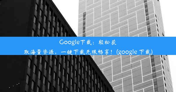 Google下载：轻松获取海量资源，一键下载无限畅享！(google 下载)