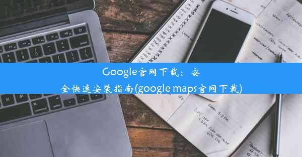 Google官网下载：安全快速安装指南(google maps官网下载)