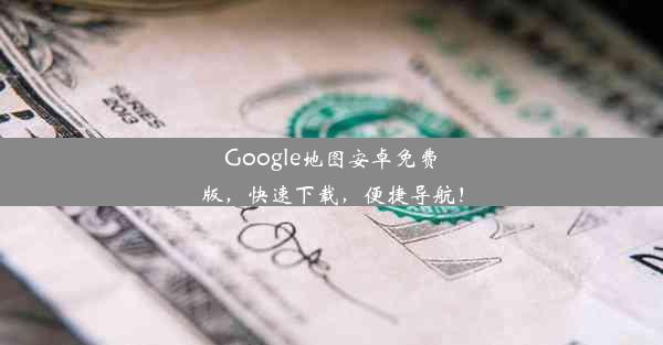 Google地图安卓免费版，快速下载，便捷导航！