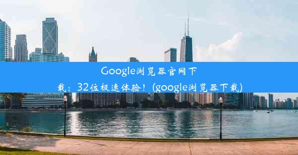 Google浏览器官网下载：32位极速体验！(google浏览器下载)