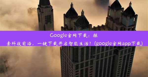 Google官网下载：探索科技前沿，一键下载开启智能生活！(google官网app下载)