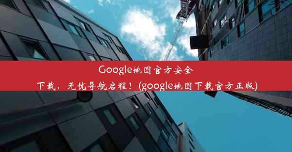 Google地图官方安全下载，无忧导航启程！(google地图下载官方正版)