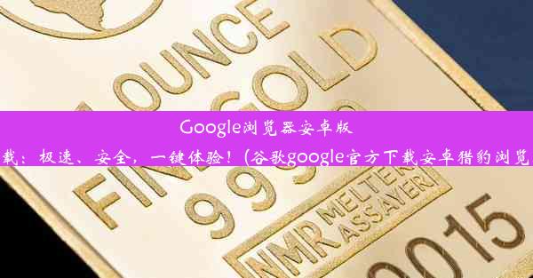 Google浏览器安卓版官方下载：极速、安全，一键体验！(谷歌google官方下载安卓猎豹浏览器下载)