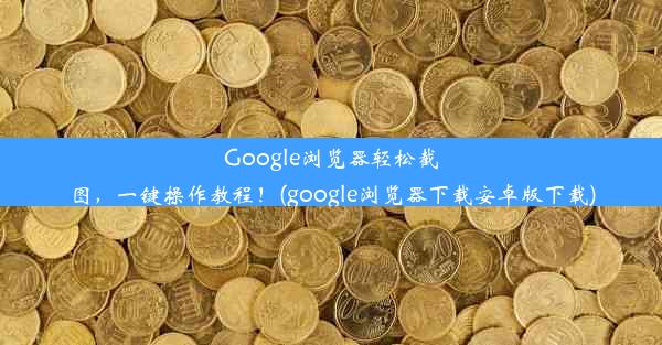 Google浏览器轻松截图，一键操作教程！(google浏览器下载安卓版下载)