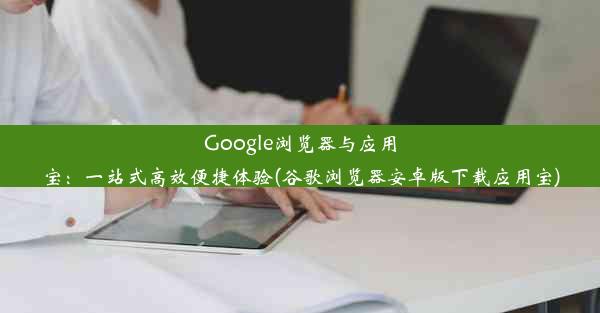 Google浏览器与应用宝：一站式高效便捷体验(谷歌浏览器安卓版下载应用宝)