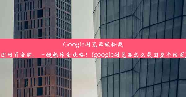 Google浏览器轻松截图网页全貌，一键操作全攻略！(google浏览器怎么截图整个网页)