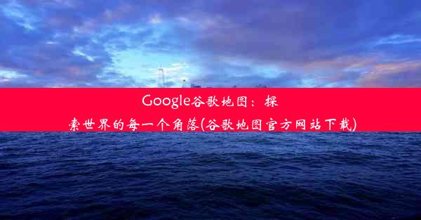 Google谷歌地图：探索世界的每一个角落(谷歌地图官方网站下载)