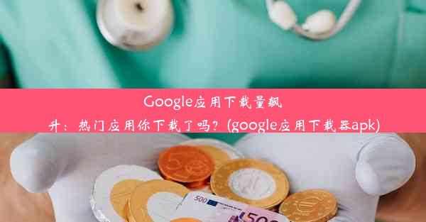 Google应用下载量飙升：热门应用你下载了吗？(google应用下载器apk)