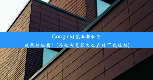 Google浏览器轻松下载视频秘籍！(谷歌浏览器怎么直接下载视频)