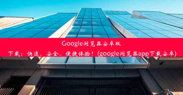 Google浏览器安卓版下载：快速、安全、便捷体验！(google浏览器app下载安卓)