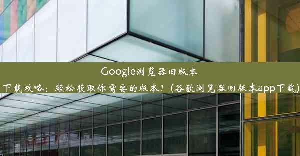 Google浏览器旧版本下载攻略：轻松获取你需要的版本！(谷歌浏览器旧版本app下载)