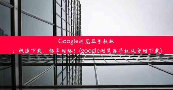 Google浏览器手机版：极速下载，畅享网络！(google浏览器手机版官网下载)