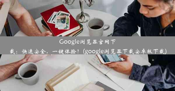 Google浏览器官网下载：快速安全，一键体验！(google浏览器下载安卓版下载)