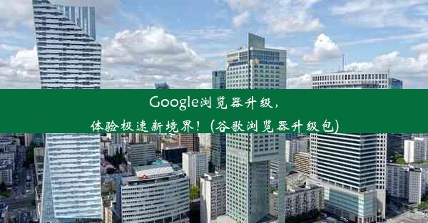 Google浏览器升级，体验极速新境界！(谷歌浏览器升级包)