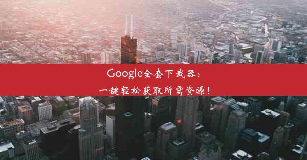 Google全套下载器：一键轻松获取所需资源！