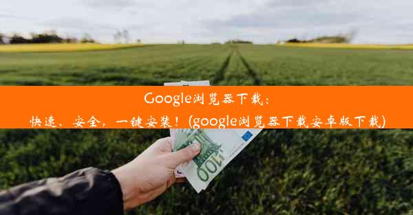 Google浏览器下载：快速、安全，一键安装！(google浏览器下载安卓版下载)