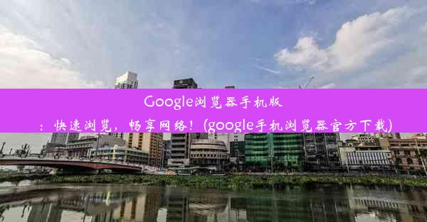 Google浏览器手机版：快速浏览，畅享网络！(google手机浏览器官方下载)