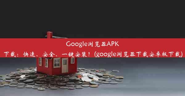 Google浏览器APK下载：快速、安全、一键安装！(google浏览器下载安卓版下载)