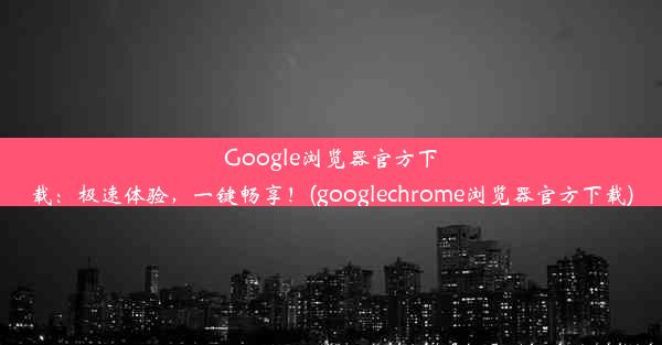 Google浏览器官方下载：极速体验，一键畅享！(googlechrome浏览器官方下载)