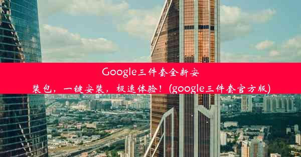 Google三件套全新安装包，一键安装，极速体验！(google三件套官方版)