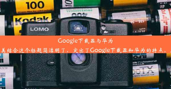 Google下载器与华为：高效与品质的完美结合这个标题简洁明了，突出了Google下载器和华为的特点，应该符合您的要求。