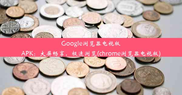 Google浏览器电视版APK：大屏畅享，极速浏览(chrome浏览器电视版)