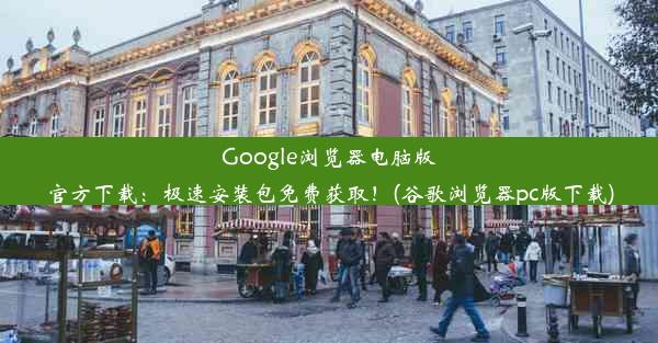 Google浏览器电脑版官方下载：极速安装包免费获取！(谷歌浏览器pc版下载)