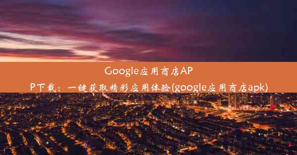 Google应用商店APP下载：一键获取精彩应用体验(google应用商店apk)