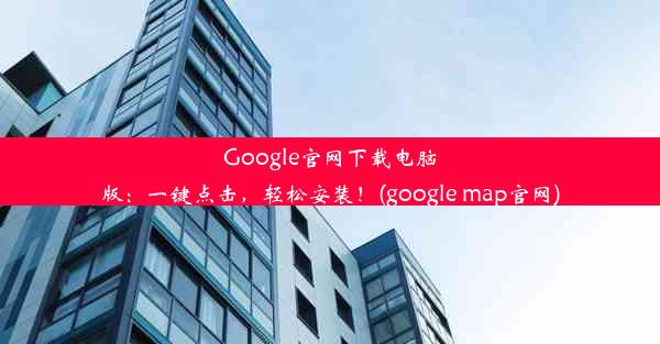 Google官网下载电脑版：一键点击，轻松安装！(google map官网)