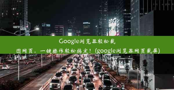 Google浏览器轻松截图网页，一键操作轻松搞定！(google浏览器网页截屏)