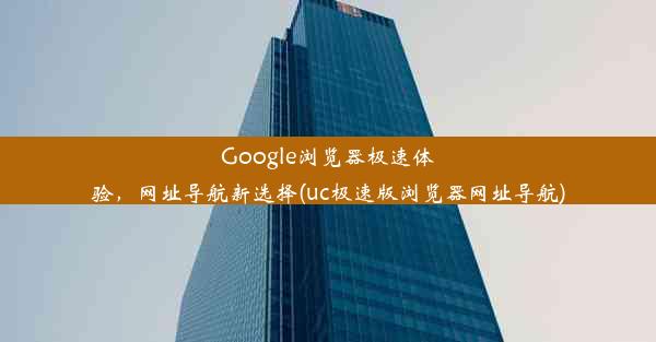 Google浏览器极速体验，网址导航新选择(uc极速版浏览器网址导航)