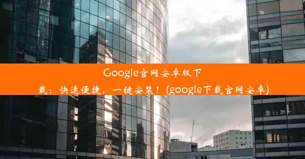 Google官网安卓版下载：快速便捷，一键安装！(google下载官网安卓)