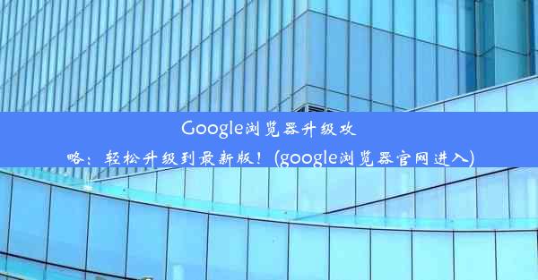 Google浏览器升级攻略：轻松升级到最新版！(google浏览器官网进入)