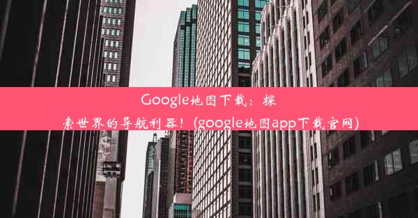 Google地图下载：探索世界的导航利器！(google地图app下载官网)