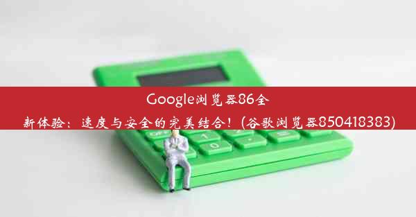 Google浏览器86全新体验：速度与安全的完美结合！(谷歌浏览器850418383)