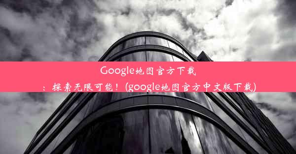 Google地图官方下载：探索无限可能！(google地图官方中文版下载)