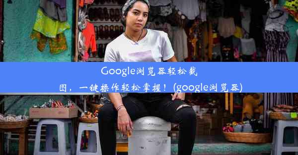 Google浏览器轻松截图，一键操作轻松掌握！(google浏览器)