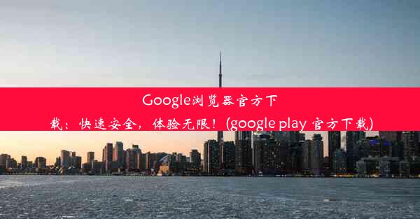 Google浏览器官方下载：快速安全，体验无限！(google play 官方下载)