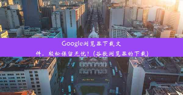 Google浏览器下载文件，轻松保留无忧！(谷歌浏览器的下载)