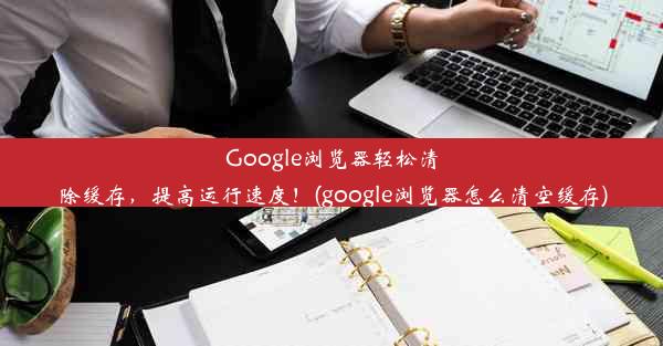 Google浏览器轻松清除缓存，提高运行速度！(google浏览器怎么清空缓存)