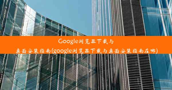 Google浏览器下载与桌面安装指南(google浏览器下载与桌面安装指南在哪)