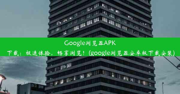 Google浏览器APK下载：极速体验，畅享浏览！(google浏览器安卓版下载安装)