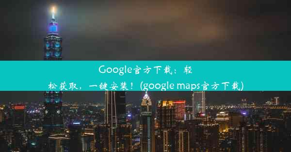 Google官方下载：轻松获取，一键安装！(google maps官方下载)