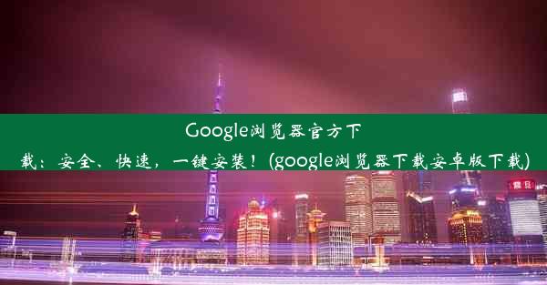 Google浏览器官方下载：安全、快速，一键安装！(google浏览器下载安卓版下载)